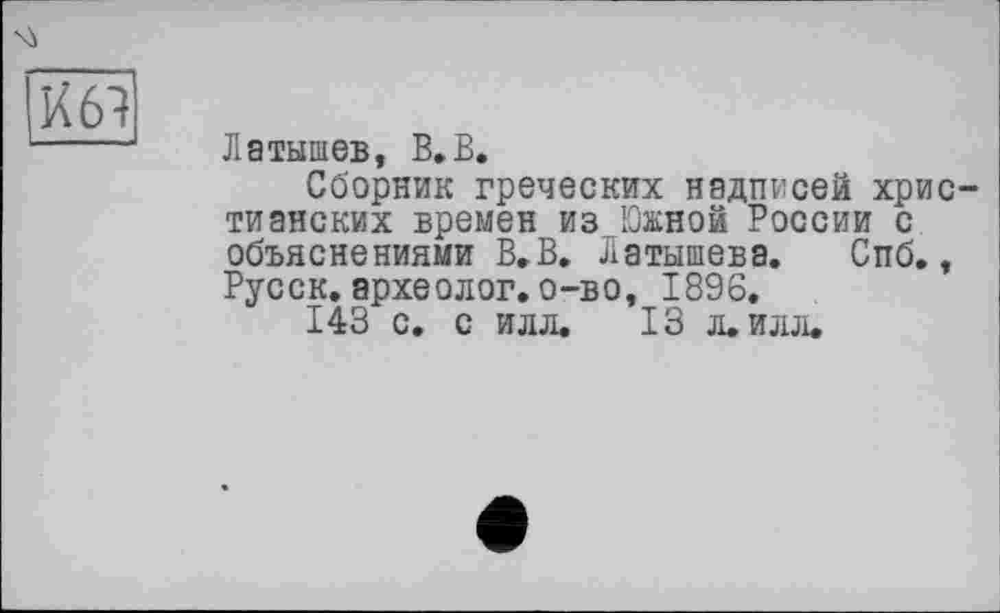 ﻿
Латышев, В»В.
Сборник греческих надписей христианских времен из Южной России с объяснениями В. В. Латышева. Спб., Русск. археолог, о-во, 1896.
143 с. с илл. 13 л. илл.